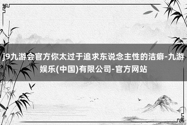 j9九游会官方你太过于追求东说念主性的洁癖-九游娱乐(中国)有限公司-官方网站