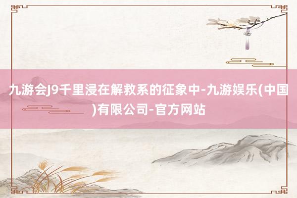 九游会J9千里浸在解救系的征象中-九游娱乐(中国)有限公司-官方网站