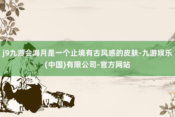 j9九游会海月是一个止境有古风感的皮肤-九游娱乐(中国)有限公司-官方网站