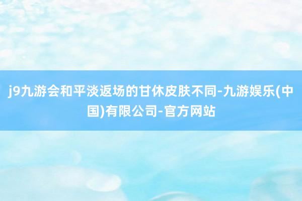j9九游会和平淡返场的甘休皮肤不同-九游娱乐(中国)有限公司-官方网站