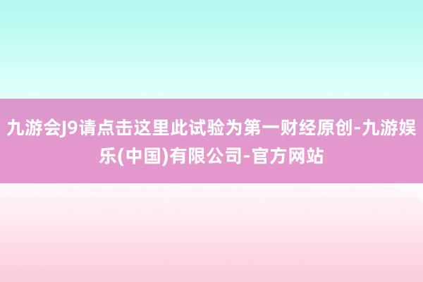 九游会J9请点击这里此试验为第一财经原创-九游娱乐(中国)有限公司-官方网站