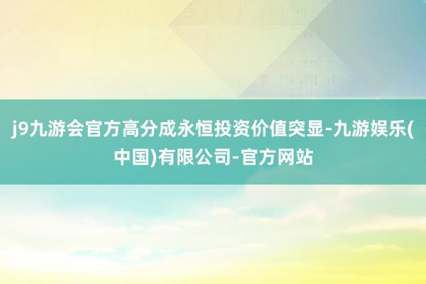 j9九游会官方高分成永恒投资价值突显-九游娱乐(中国)有限公司-官方网站