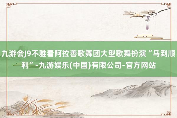 九游会J9不雅看阿拉善歌舞团大型歌舞扮演“马到顺利”-九游娱乐(中国)有限公司-官方网站