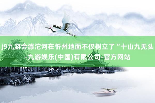j9九游会滹沱河在忻州地面不仅树立了“十山九无头-九游娱乐(中国)有限公司-官方网站