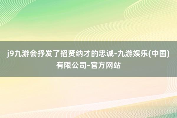 j9九游会抒发了招贤纳才的忠诚-九游娱乐(中国)有限公司-官方网站
