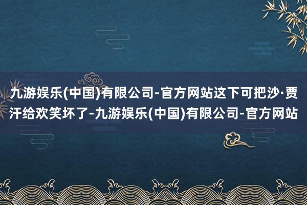 九游娱乐(中国)有限公司-官方网站这下可把沙·贾汗给欢笑坏了-九游娱乐(中国)有限公司-官方网站