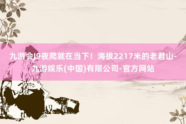 九游会J9夜爬就在当下！海拔2217米的老君山-九游娱乐(中国)有限公司-官方网站