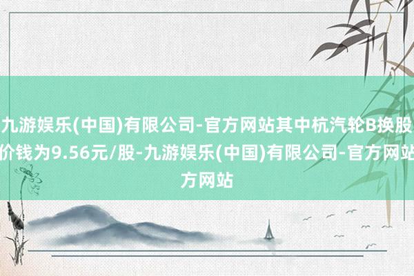 九游娱乐(中国)有限公司-官方网站其中杭汽轮B换股价钱为9.56元/股-九游娱乐(中国)有限公司-官方网站