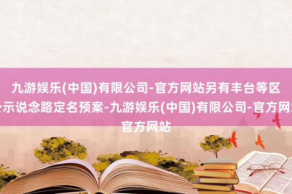 九游娱乐(中国)有限公司-官方网站另有丰台等区公示说念路定名预案-九游娱乐(中国)有限公司-官方网站