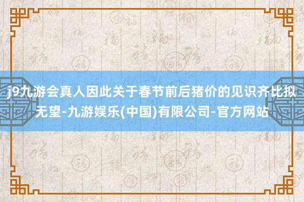 j9九游会真人因此关于春节前后猪价的见识齐比拟无望-九游娱乐(中国)有限公司-官方网站