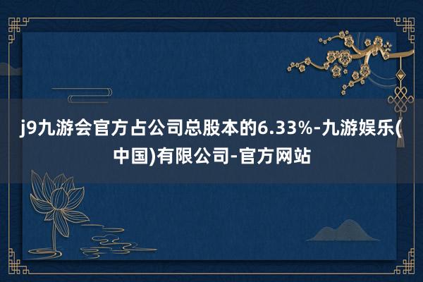 j9九游会官方占公司总股本的6.33%-九游娱乐(中国)有限公司-官方网站