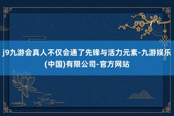 j9九游会真人不仅会通了先锋与活力元素-九游娱乐(中国)有限公司-官方网站