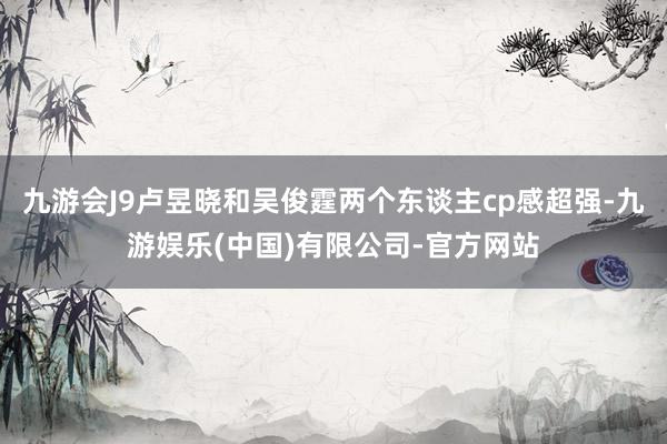 九游会J9卢昱晓和吴俊霆两个东谈主cp感超强-九游娱乐(中国)有限公司-官方网站