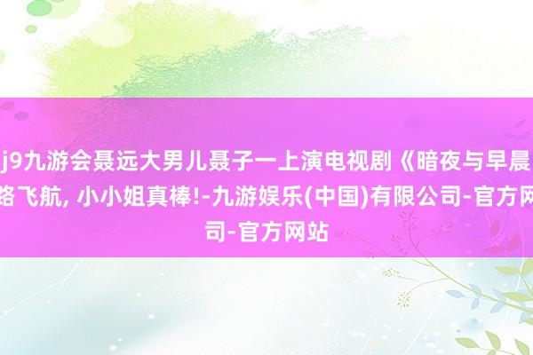 j9九游会聂远大男儿聂子一上演电视剧《暗夜与早晨》路飞航, 小小姐真棒!-九游娱乐(中国)有限公司-官方网站
