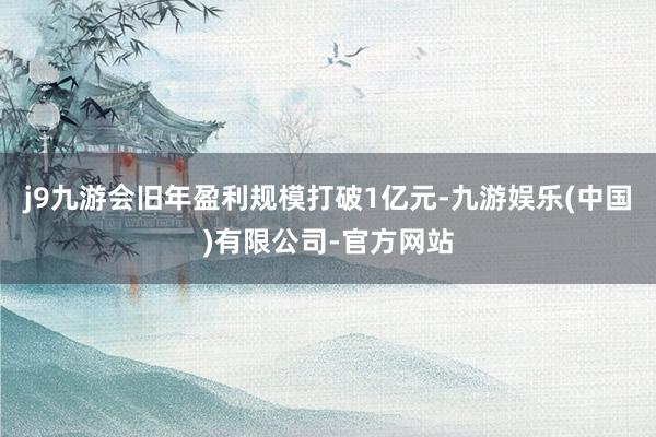 j9九游会旧年盈利规模打破1亿元-九游娱乐(中国)有限公司-官方网站