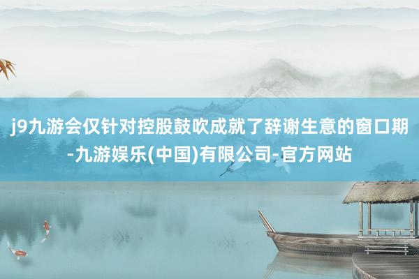 j9九游会仅针对控股鼓吹成就了辞谢生意的窗口期-九游娱乐(中国)有限公司-官方网站