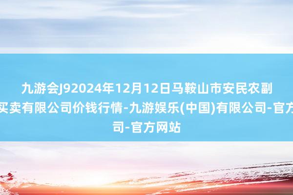 九游会J92024年12月12日马鞍山市安民农副居品买卖有限公司价钱行情-九游娱乐(中国)有限公司-官方网站