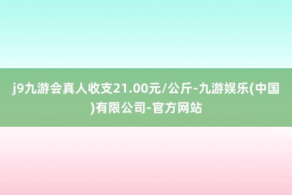 j9九游会真人收支21.00元/公斤-九游娱乐(中国)有限公司-官方网站