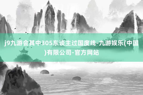 j9九游会其中305东谈主过国度线-九游娱乐(中国)有限公司-官方网站