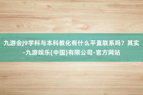 九游会J9学科与本科教化有什么平直联系吗？其实-九游娱乐(中国)有限公司-官方网站