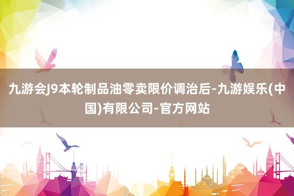九游会J9本轮制品油零卖限价调治后-九游娱乐(中国)有限公司-官方网站