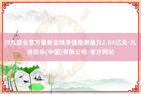 j9九游会官方最新金钱净值推测值为2.84亿元-九游娱乐(中国)有限公司-官方网站