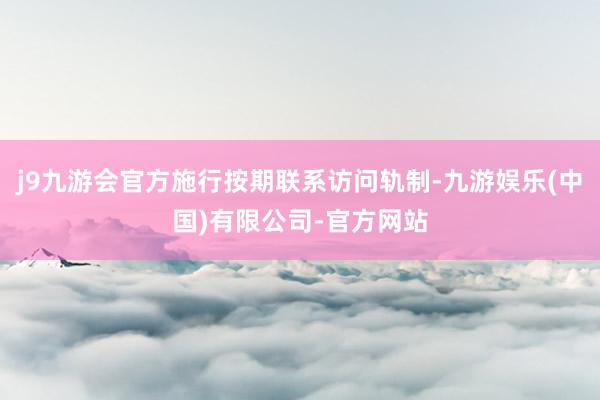 j9九游会官方施行按期联系访问轨制-九游娱乐(中国)有限公司-官方网站