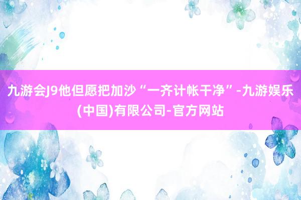 九游会J9他但愿把加沙“一齐计帐干净”-九游娱乐(中国)有限公司-官方网站