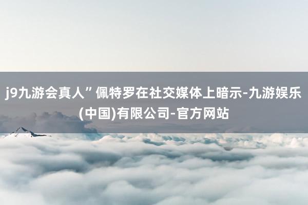 j9九游会真人”佩特罗在社交媒体上暗示-九游娱乐(中国)有限公司-官方网站