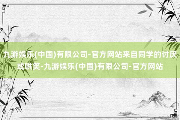 九游娱乐(中国)有限公司-官方网站来自同学的讨厌或哄笑-九游娱乐(中国)有限公司-官方网站