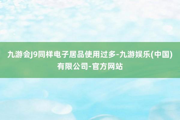 九游会J9同样电子居品使用过多-九游娱乐(中国)有限公司-官方网站