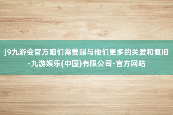 j9九游会官方咱们需要赐与他们更多的关爱和复旧-九游娱乐(中国)有限公司-官方网站