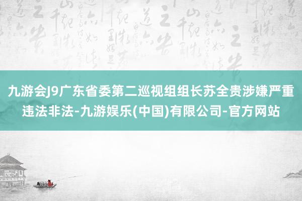 九游会J9广东省委第二巡视组组长苏全贵涉嫌严重违法非法-九游娱乐(中国)有限公司-官方网站