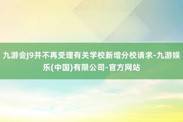 九游会J9并不再受理有关学校新增分校请求-九游娱乐(中国)有限公司-官方网站