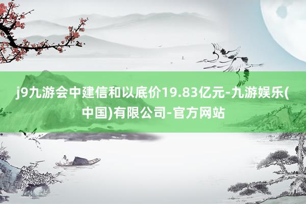 j9九游会中建信和以底价19.83亿元-九游娱乐(中国)有限公司-官方网站