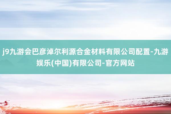 j9九游会巴彦淖尔利源合金材料有限公司配置-九游娱乐(中国)有限公司-官方网站