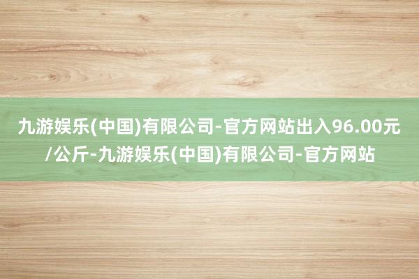 九游娱乐(中国)有限公司-官方网站出入96.00元/公斤-九游娱乐(中国)有限公司-官方网站