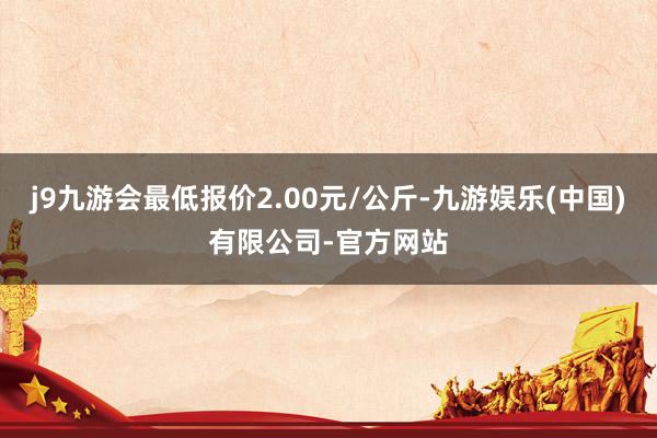 j9九游会最低报价2.00元/公斤-九游娱乐(中国)有限公司-官方网站