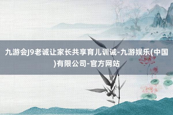 九游会J9老诚让家长共享育儿训诫-九游娱乐(中国)有限公司-官方网站