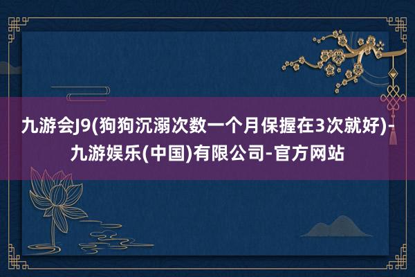 九游会J9(狗狗沉溺次数一个月保握在3次就好)-九游娱乐(中国)有限公司-官方网站