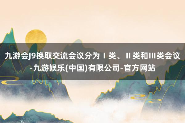 九游会J9换取交流会议分为Ⅰ类、Ⅱ类和Ⅲ类会议-九游娱乐(中国)有限公司-官方网站