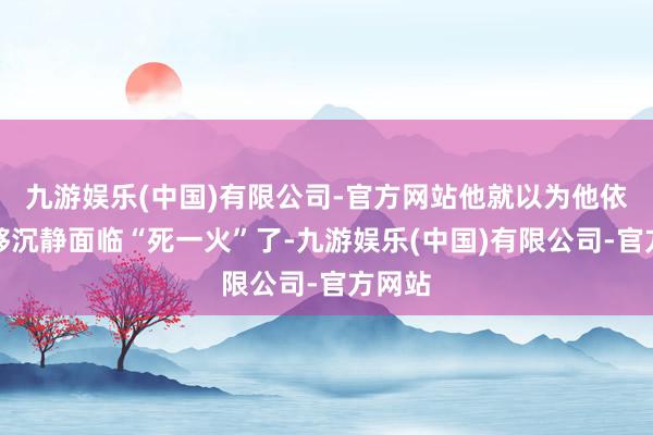 九游娱乐(中国)有限公司-官方网站他就以为他依然能够沉静面临“死一火”了-九游娱乐(中国)有限公司-官方网站