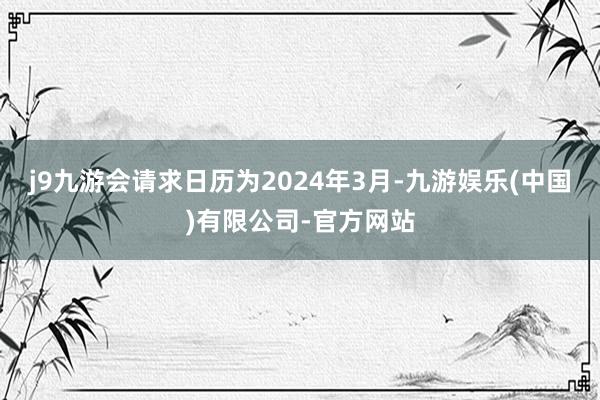 j9九游会请求日历为2024年3月-九游娱乐(中国)有限公司-官方网站