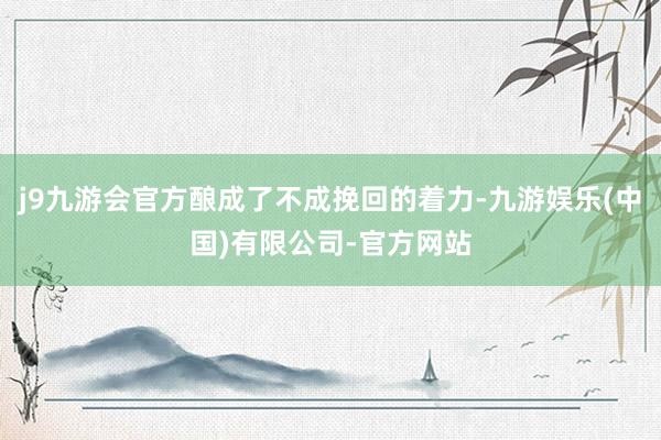 j9九游会官方酿成了不成挽回的着力-九游娱乐(中国)有限公司-官方网站