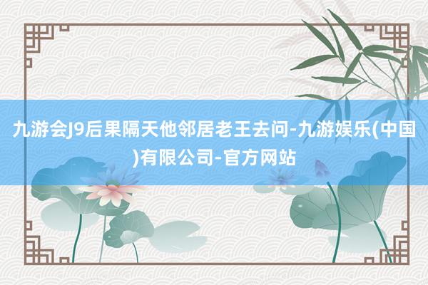 九游会J9后果隔天他邻居老王去问-九游娱乐(中国)有限公司-官方网站