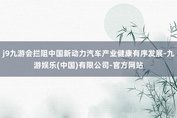 j9九游会拦阻中国新动力汽车产业健康有序发展-九游娱乐(中国)有限公司-官方网站