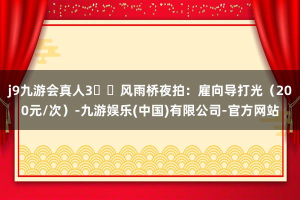 j9九游会真人3️⃣风雨桥夜拍：雇向导打光（200元/次）-九游娱乐(中国)有限公司-官方网站