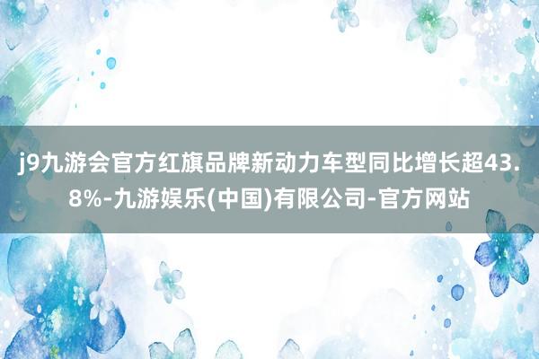 j9九游会官方红旗品牌新动力车型同比增长超43.8%-九游娱乐(中国)有限公司-官方网站
