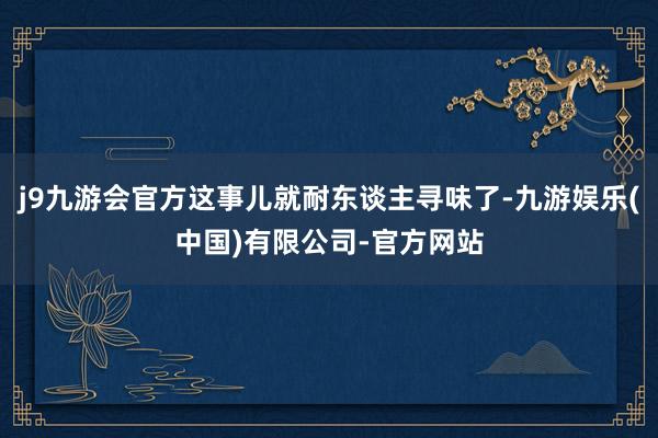 j9九游会官方这事儿就耐东谈主寻味了-九游娱乐(中国)有限公司-官方网站