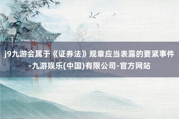 j9九游会属于《证券法》规章应当表露的要紧事件-九游娱乐(中国)有限公司-官方网站